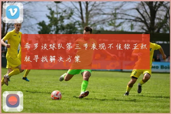 希罗谈球队第三节表现不佳称正积极寻找解决方案