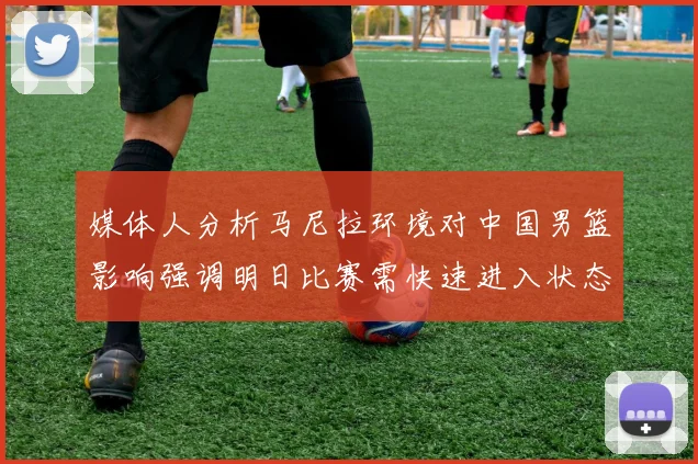 媒体人分析马尼拉环境对中国男篮影响强调明日比赛需快速进入状态