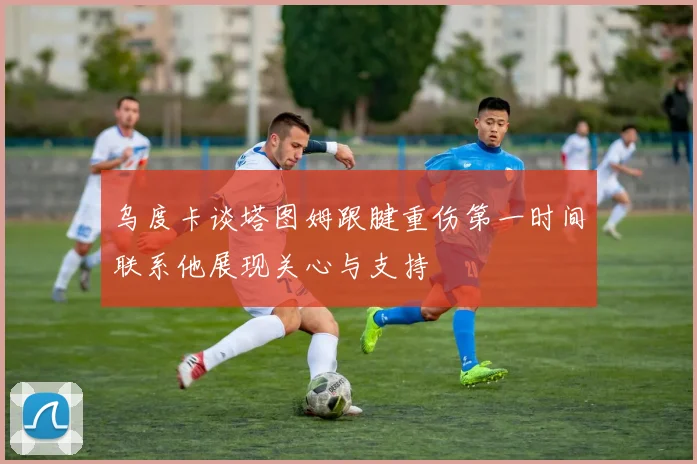 乌度卡谈塔图姆跟腱重伤第一时间联系他展现关心与支持