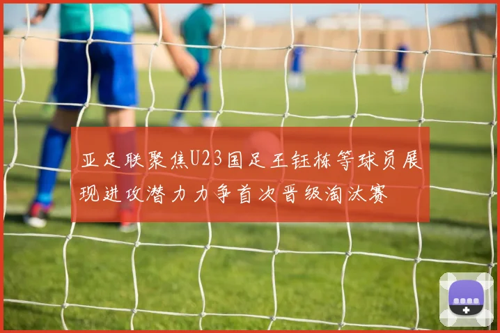 亚足联聚焦U23国足王钰栋等球员展现进攻潜力力争首次晋级淘汰赛