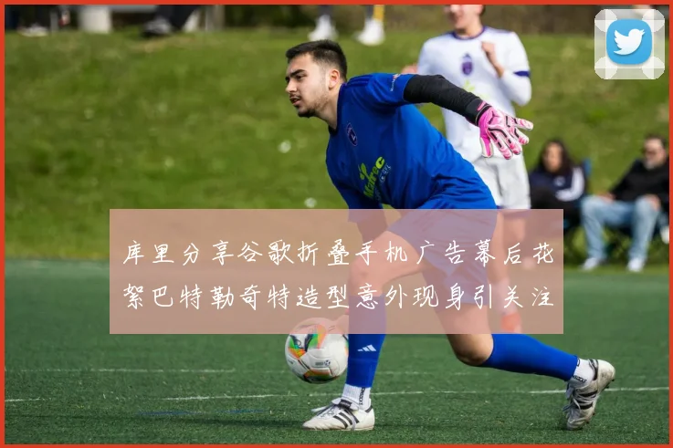 库里分享谷歌折叠手机广告幕后花絮巴特勒奇特造型意外现身引关注