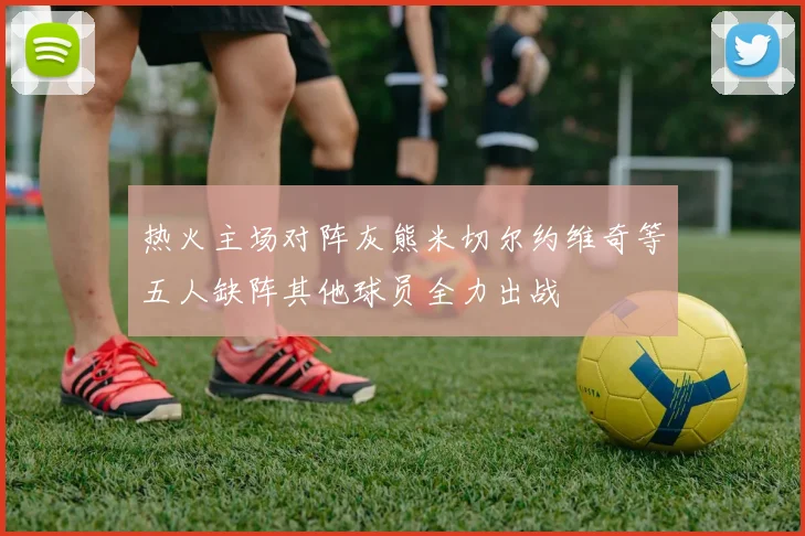 热火主场对阵灰熊米切尔约维奇等五人缺阵其他球员全力出战