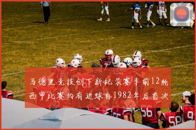马德里竞技创下新纪录赛季前12轮西甲比赛均有进球自1982年后首次实现