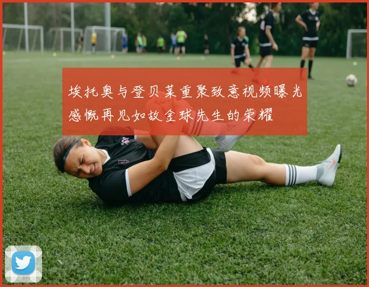 埃托奥与登贝莱重聚致意视频曝光感慨再见如故金球先生的荣耀