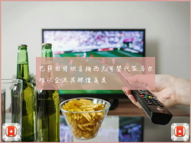 巴萨旧将坦言梅西无可替代亚马尔难以企及其辉煌高度