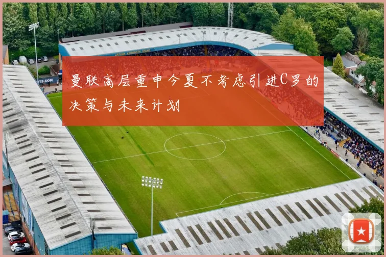曼联高层重申今夏不考虑引进C罗的决策与未来计划