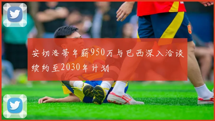 安切洛蒂年薪950万与巴西深入洽谈续约至2030年计划