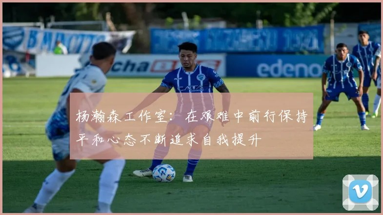 杨瀚森工作室：在艰难中前行保持平和心态不断追求自我提升
