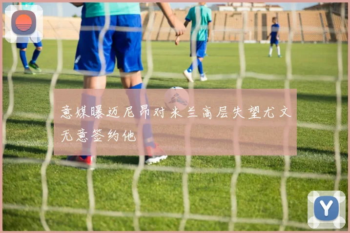 意媒曝迈尼昂对米兰高层失望尤文无意签约他