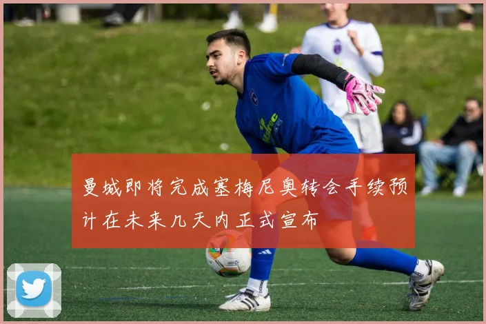 曼城即将完成塞梅尼奥转会手续预计在未来几天内正式宣布