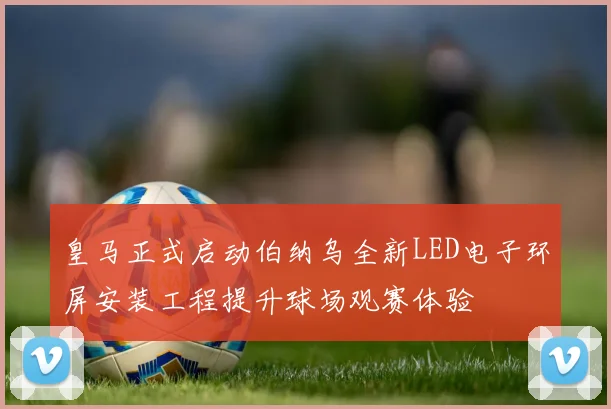 皇马正式启动伯纳乌全新LED电子环屏安装工程提升球场观赛体验