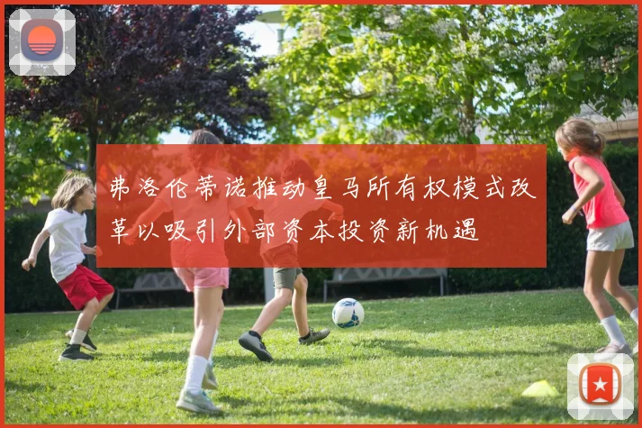 弗洛伦蒂诺推动皇马所有权模式改革以吸引外部资本投资新机遇