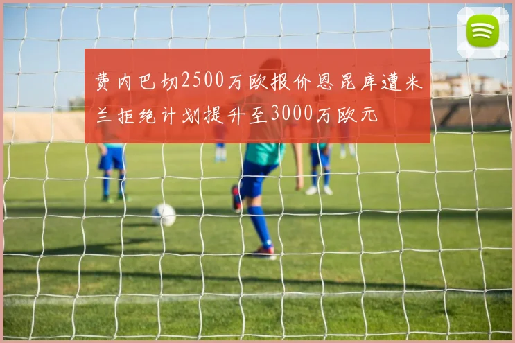 费内巴切2500万欧报价恩昆库遭米兰拒绝计划提升至3000万欧元