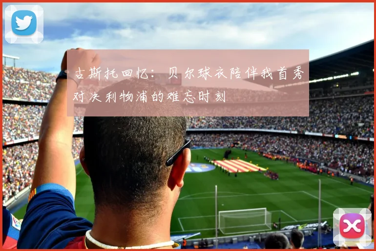 古斯托回忆：贝尔球衣陪伴我首秀对决利物浦的难忘时刻