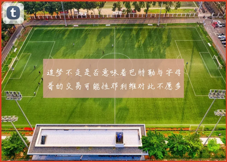 追梦不走是否意味着巴特勒与字母哥的交易可能性邓利维对此不愿多谈