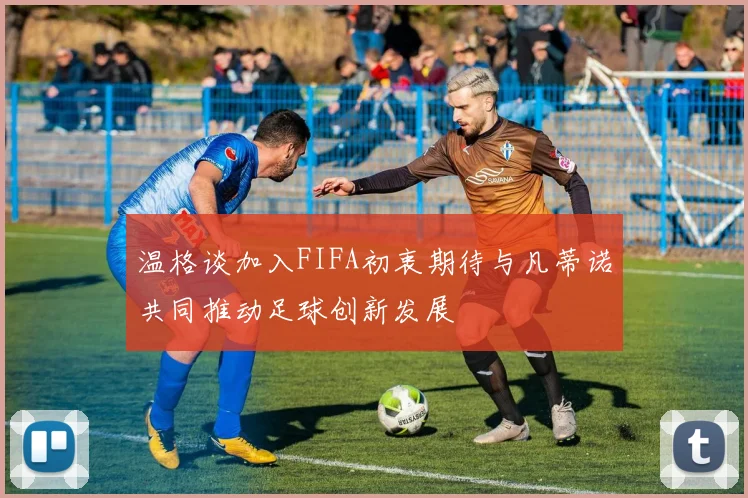 温格谈加入FIFA初衷期待与凡蒂诺共同推动足球创新发展