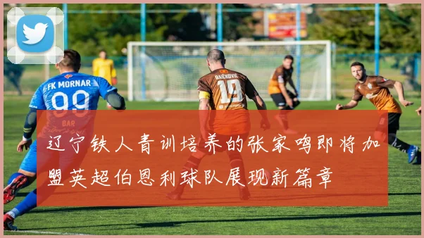 辽宁铁人青训培养的张家鸣即将加盟英超伯恩利球队展现新篇章
