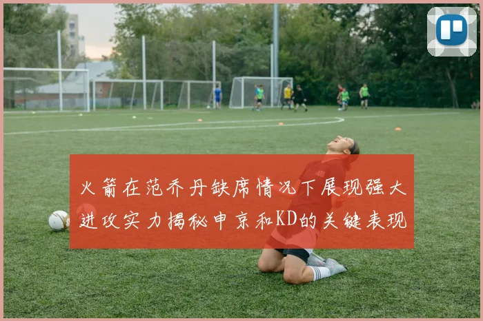火箭在范乔丹缺席情况下展现强大进攻实力揭秘申京和KD的关键表现与篮板优势