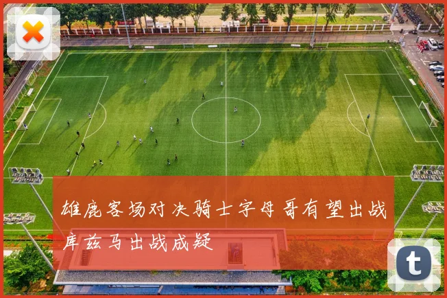 雄鹿客场对决骑士字母哥有望出战库兹马出战成疑