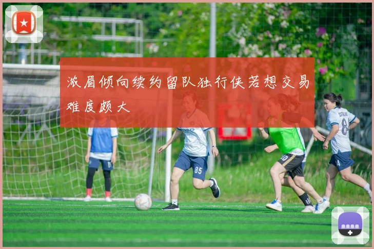 浓眉倾向续约留队独行侠若想交易难度颇大