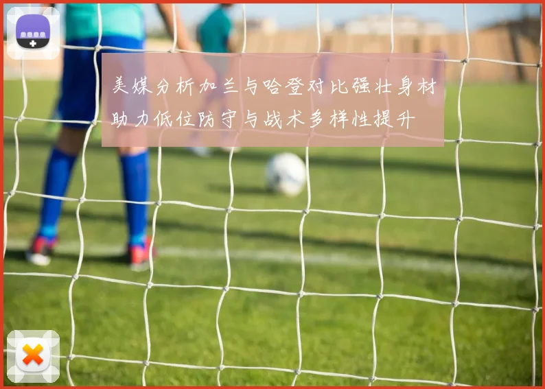 美媒分析加兰与哈登对比强壮身材助力低位防守与战术多样性提升