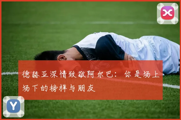 德赫亚深情致敬阿尔巴：你是场上场下的榜样与朋友